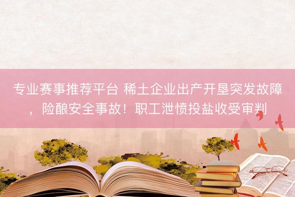 专业赛事推荐平台 稀土企业出产开垦突发故障，险酿安全事故！职工泄愤投盐收受审判