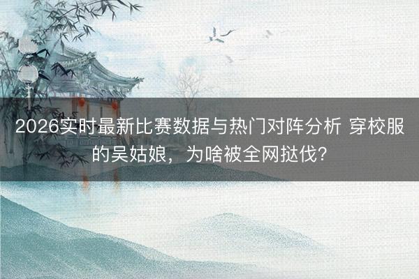 2026实时最新比赛数据与热门对阵分析 穿校服的吴姑娘，为啥被全网挞伐？