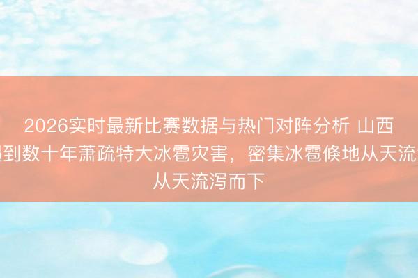 2026实时最新比赛数据与热门对阵分析 山西石楼遇到数十年萧疏特大冰雹灾害，密集冰雹倏地从天流泻而下