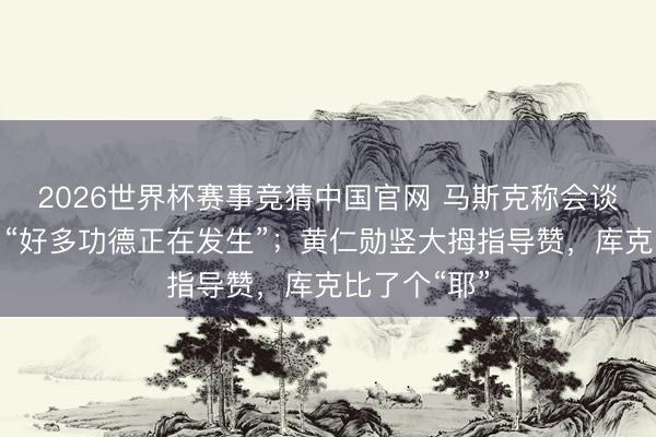 2026世界杯赛事竞猜中国官网 马斯克称会谈终点顺利，“好多功德正在发生”；黄仁勋竖大拇指导赞，库克比了个“耶”