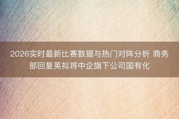 2026实时最新比赛数据与热门对阵分析 商务部回复英拟将中企旗下公司国有化
