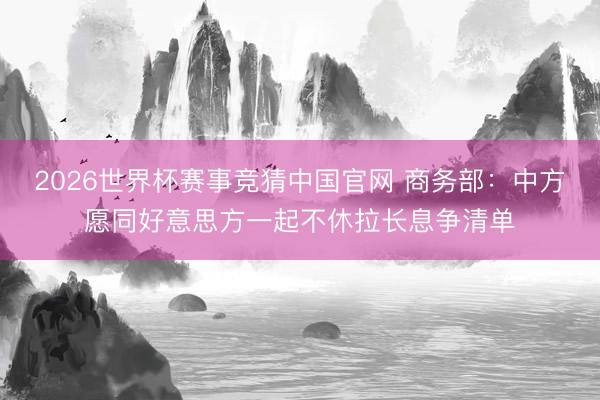2026世界杯赛事竞猜中国官网 商务部：中方愿同好意思方一起不休拉长息争清单