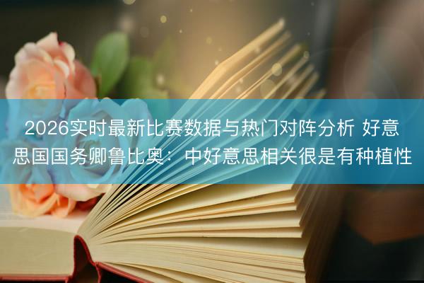 2026实时最新比赛数据与热门对阵分析 好意思国国务卿鲁比奥：中好意思相关很是有种植性