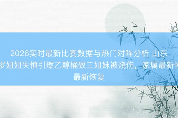 2026实时最新比赛数据与热门对阵分析 山东14岁姐姐失慎引燃乙醇桶致三姐妹被烧伤，家属最新恢复