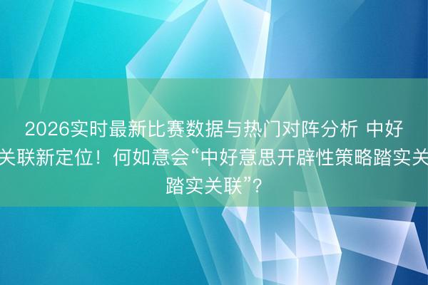 2026实时最新比赛数据与热门对阵分析 中好意思关联新定位！何如意会“中好意思开辟性策略踏实关联”？