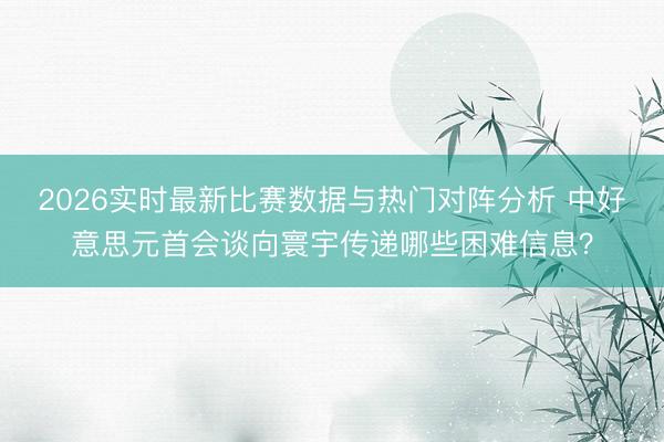 2026实时最新比赛数据与热门对阵分析 中好意思元首会谈向寰宇传递哪些困难信息？
