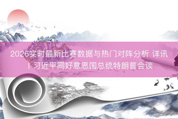 2026实时最新比赛数据与热门对阵分析 详讯丨习近平同好意思国总统特朗普会谈
