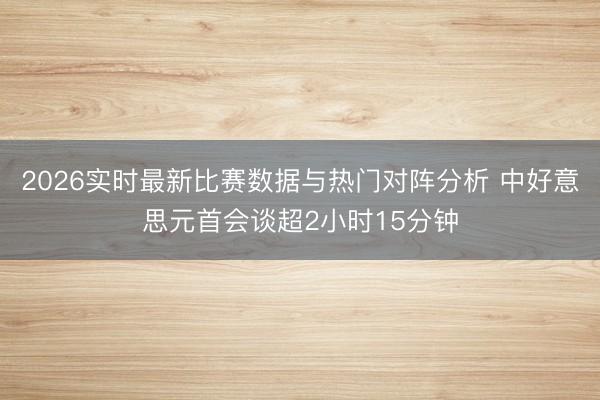 2026实时最新比赛数据与热门对阵分析 中好意思元首会谈超2小时15分钟