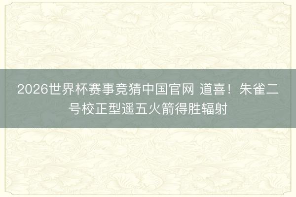 2026世界杯赛事竞猜中国官网 道喜！朱雀二号校正型遥五火箭得胜辐射