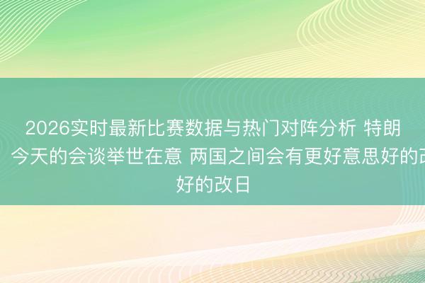 2026实时最新比赛数据与热门对阵分析 特朗普：今天的会谈举世在意 两国之间会有更好意思好的改日