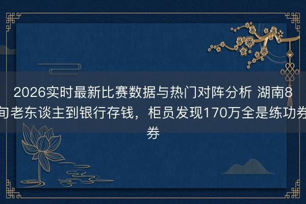 2026实时最新比赛数据与热门对阵分析 湖南8旬老东谈主到银行存钱，柜员发现170万全是练功券