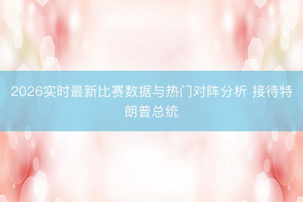 2026实时最新比赛数据与热门对阵分析 接待特朗普总统