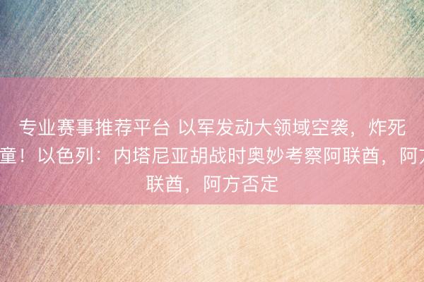 专业赛事推荐平台 以军发动大领域空袭，炸死5名儿童！以色列：内塔尼亚胡战时奥妙考察阿联酋，阿方否定