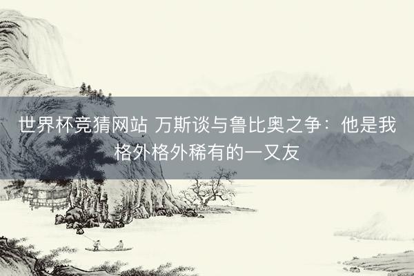 世界杯竞猜网站 万斯谈与鲁比奥之争：他是我格外格外稀有的一又友