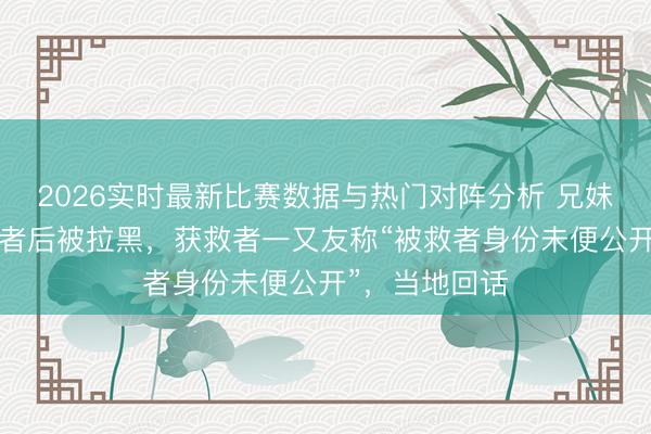 2026实时最新比赛数据与热门对阵分析 兄妹勇救4名落水者后被拉黑，获救者一又友称“被救者身份未便公开”，当地回话