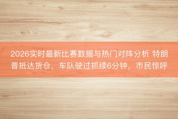 2026实时最新比赛数据与热门对阵分析 特朗普抵达货仓，车队驶过抓续6分钟，市民惊呼