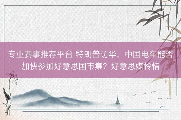 专业赛事推荐平台 特朗普访华，中国电车能否加快参加好意思国市集？好意思媒怜惜