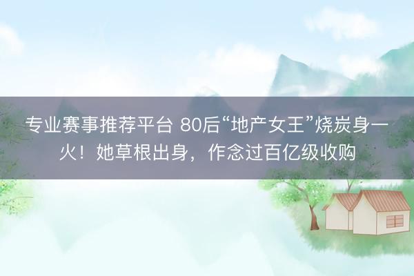 专业赛事推荐平台 80后“地产女王”烧炭身一火！她草根出身，作念过百亿级收购