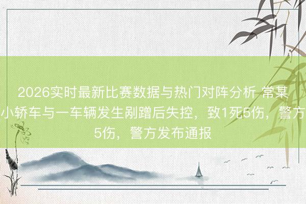 2026实时最新比赛数据与热门对阵分析 常某一又驾驶小轿车与一车辆发生剐蹭后失控，致1死5伤，警方发布通报