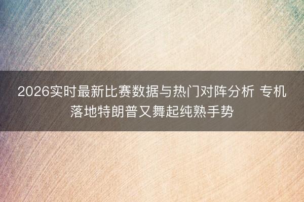 2026实时最新比赛数据与热门对阵分析 专机落地特朗普又舞起纯熟手势