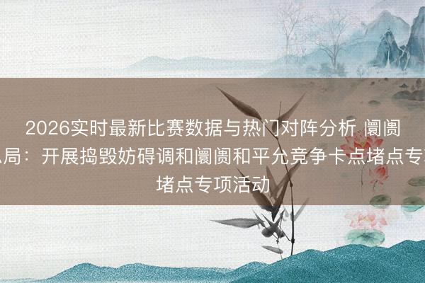 2026实时最新比赛数据与热门对阵分析 阛阓监管总局：开展捣毁妨碍调和阛阓和平允竞争卡点堵点专项活动