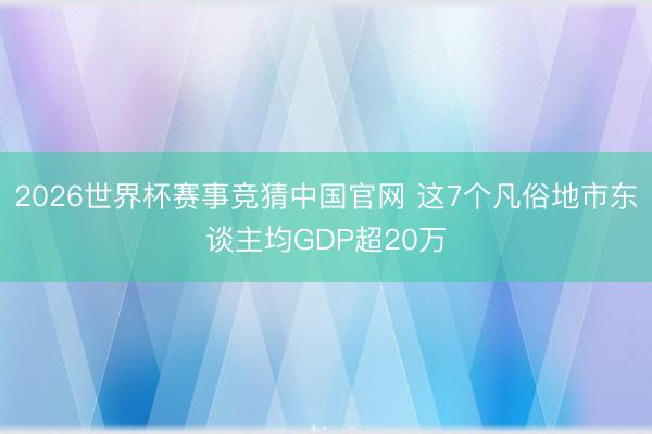 2026世界杯赛事竞猜中国官网 这7个凡俗地市东谈主均GDP超20万