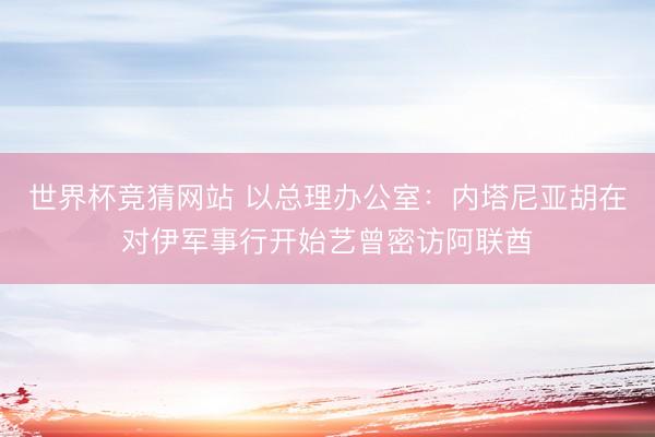 世界杯竞猜网站 以总理办公室：内塔尼亚胡在对伊军事行开始艺曾密访阿联酋