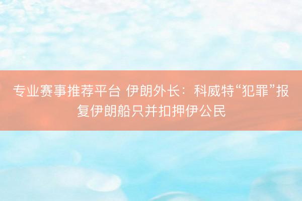 专业赛事推荐平台 伊朗外长:科威特“犯罪”报复伊朗船只并扣押伊公民