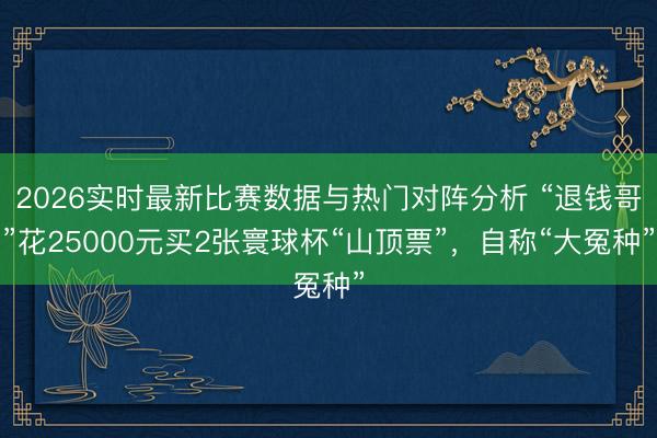 2026实时最新比赛数据与热门对阵分析 “退钱哥”花25000元买2张寰球杯“山顶票”，自称“大冤种”
