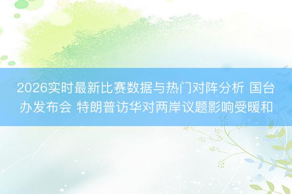 2026实时最新比赛数据与热门对阵分析 国台办发布会 特朗普访华对两岸议题影响受暖和