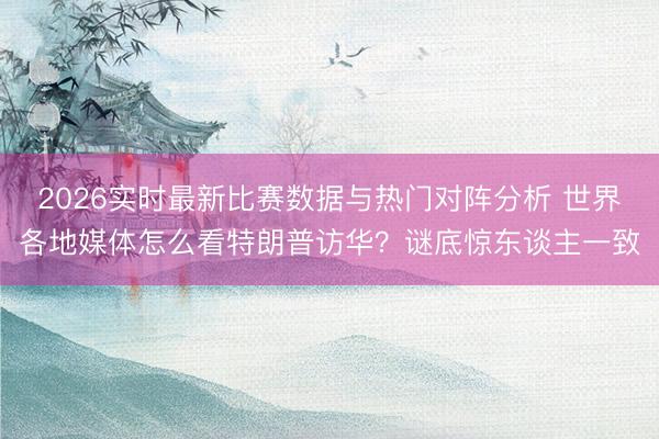 2026实时最新比赛数据与热门对阵分析 世界各地媒体怎么看特朗普访华？谜底惊东谈主一致