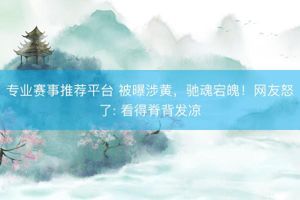 专业赛事推荐平台 被曝涉黄，驰魂宕魄！网友怒了: 看得脊背发凉