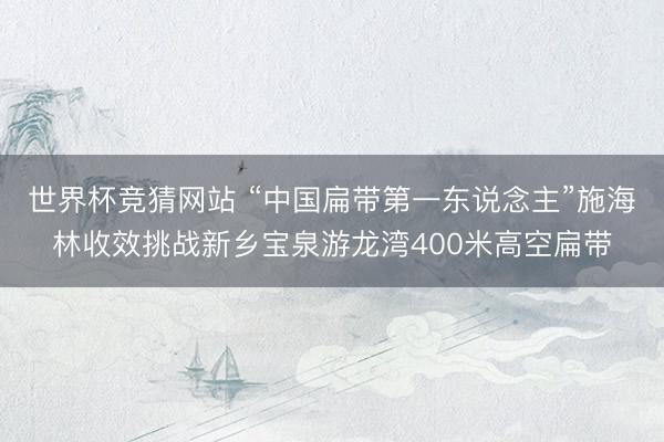 世界杯竞猜网站 “中国扁带第一东说念主”施海林收效挑战新乡宝泉游龙湾400米高空扁带