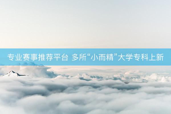 专业赛事推荐平台 多所“小而精”大学专科上新