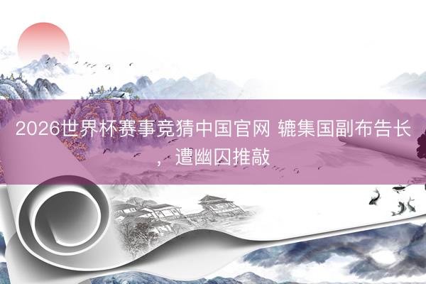 2026世界杯赛事竞猜中国官网 辘集国副布告长，遭幽囚推敲