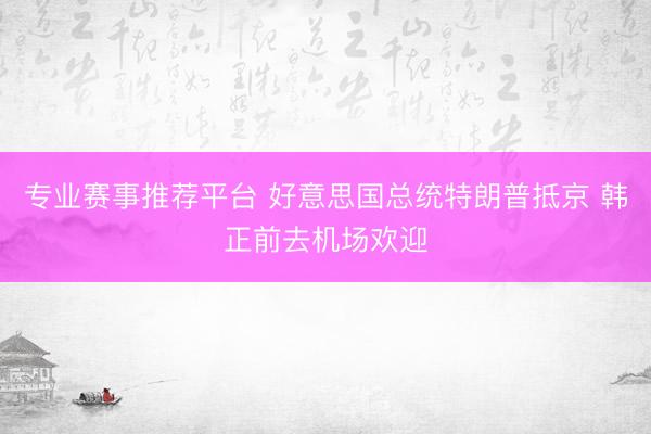 专业赛事推荐平台 好意思国总统特朗普抵京 韩正前去机场欢迎