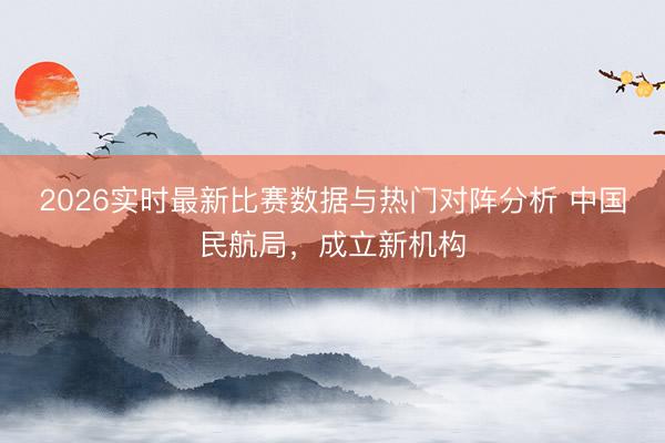 2026实时最新比赛数据与热门对阵分析 中国民航局,成立新机构
