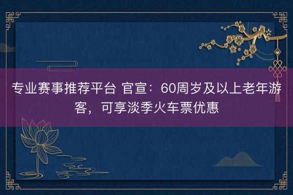 专业赛事推荐平台 官宣：60周岁及以上老年游客，可享淡季火车票优惠
