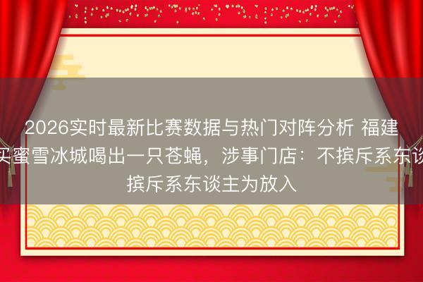 2026实时最新比赛数据与热门对阵分析 福建一主顾购买蜜雪冰城喝出一只苍蝇，涉事门店：不摈斥系东谈主为放入