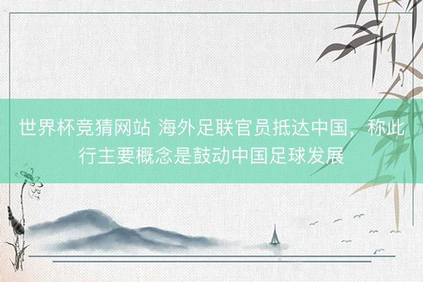 世界杯竞猜网站 海外足联官员抵达中国，称此行主要概念是鼓动中国足球发展