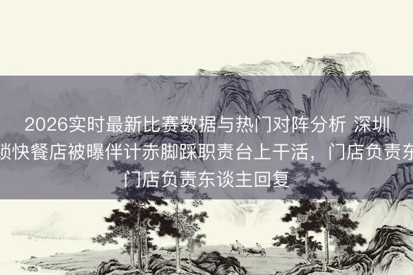 2026实时最新比赛数据与热门对阵分析 深圳一寰球连锁快餐店被曝伴计赤脚踩职责台上干活，门店负责东谈主回复
