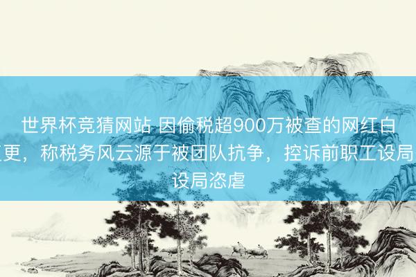 世界杯竞猜网站 因偷税超900万被查的网红白冰复更，称税务风云源于被团队抗争，控诉前职工设局恣虐