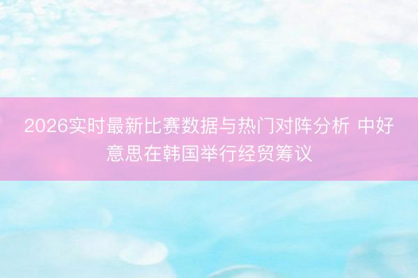 2026实时最新比赛数据与热门对阵分析 中好意思在韩国举行经贸筹议