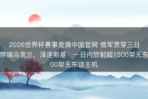 2026世界杯赛事竞猜中国官网 俄军贯穿三日大边界弊端乌克兰，泽连斯基：一日内放射超1500架无东谈主机