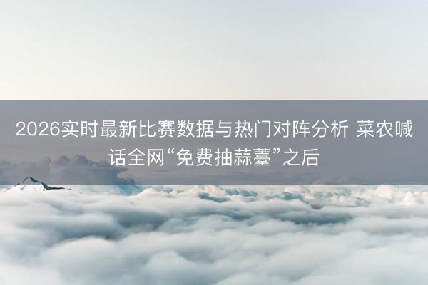 2026实时最新比赛数据与热门对阵分析 菜农喊话全网“免费抽蒜薹”之后