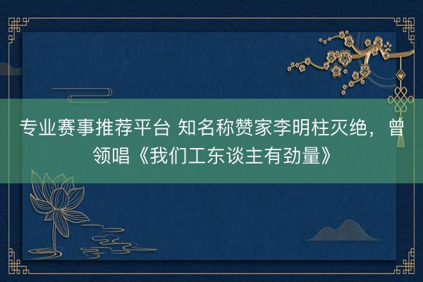 专业赛事推荐平台 知名称赞家李明柱灭绝，曾领唱《我们工东谈主有劲量》
