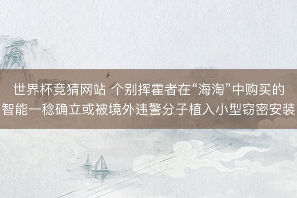 世界杯竞猜网站 个别挥霍者在“海淘”中购买的智能一稔确立或被境外违警分子植入小型窃密安装