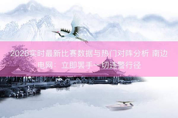 2026实时最新比赛数据与热门对阵分析 南边电网：立即罢手一切违警行径