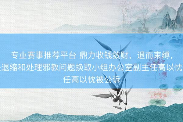 专业赛事推荐平台 鼎力收钱敛财，退而束缚，原中央退缩和处理邪教问题换取小组办公室副主任高以忱被公诉