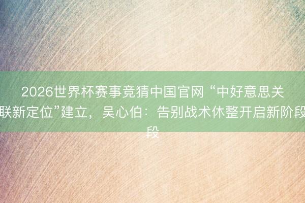 2026世界杯赛事竞猜中国官网 “中好意思关联新定位”建立，吴心伯：告别战术休整开启新阶段